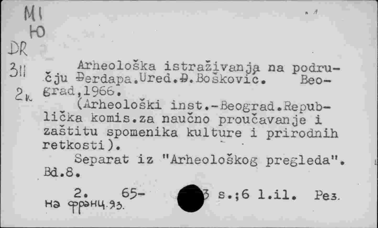 ﻿Ml
ю
DR
і,- Arheološka istraživanjp na podru-u cju »erdapa.Ured.fi.Boskovic. Beo-
2K grad,1966.
(Arheološki inst.-Beograd.Republiera komis.za naueno proučavanje і zaštitu spomenika kulture і prirodnih retkosti).	" •
Separat iz "Arheološkog pregleda". Bd.8.
2.	6$-	s.;6 l.il. Рез.
на срранц ЗЈ.